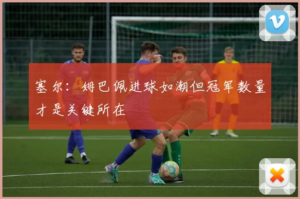 塞尔：姆巴佩进球如潮但冠军数量才是关键所在