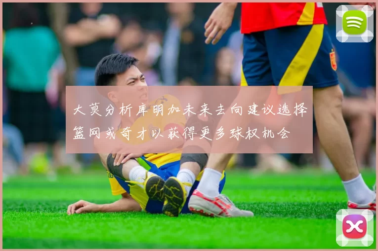 大莫分析库明加未来去向建议选择篮网或奇才以获得更多球权机会