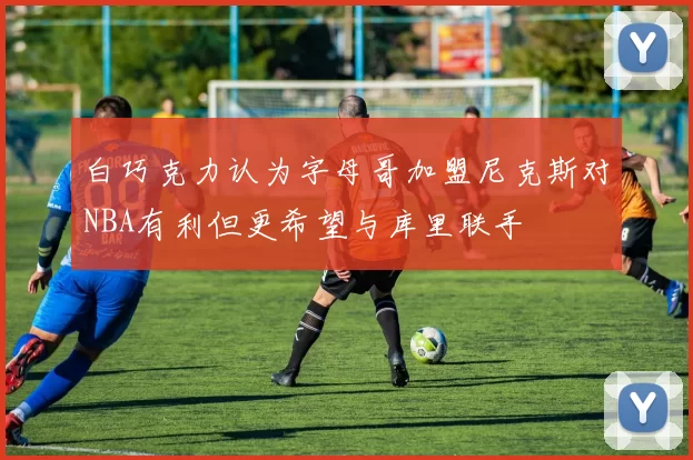 白巧克力认为字母哥加盟尼克斯对NBA有利但更希望与库里联手